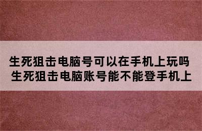 生死狙击电脑号可以在手机上玩吗 生死狙击电脑账号能不能登手机上